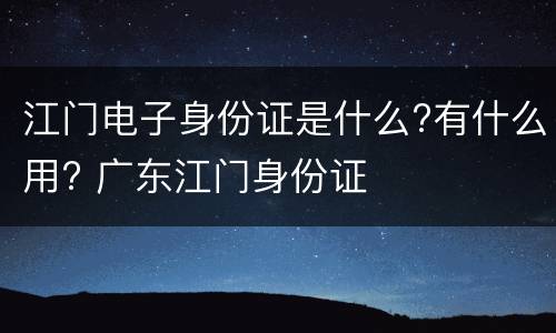 江门电子身份证是什么?有什么用? 广东江门身份证