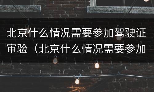 北京什么情况需要参加驾驶证审验（北京什么情况需要参加驾驶证审验呢）