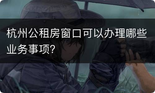 杭州公租房窗口可以办理哪些业务事项?