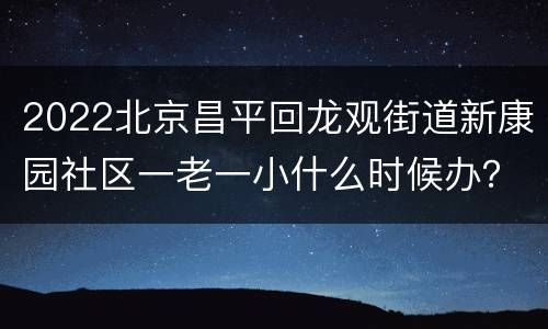 2022北京昌平回龙观街道新康园社区一老一小什么时候办？