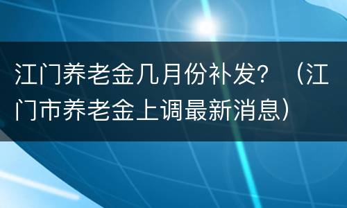 江门养老金几月份补发？（江门市养老金上调最新消息）