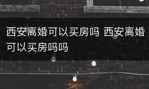 西安离婚可以买房吗 西安离婚可以买房吗吗