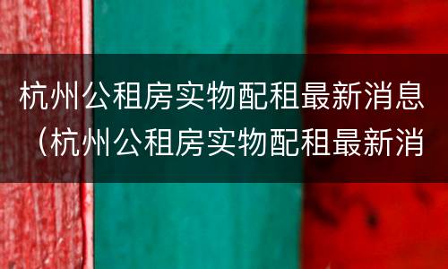 杭州公租房实物配租最新消息（杭州公租房实物配租最新消息新闻）