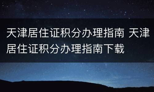 天津居住证积分办理指南 天津居住证积分办理指南下载
