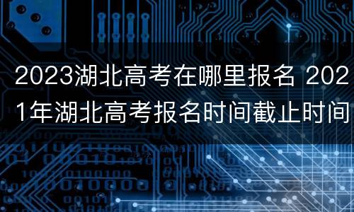 2023湖北高考在哪里报名 2021年湖北高考报名时间截止时间