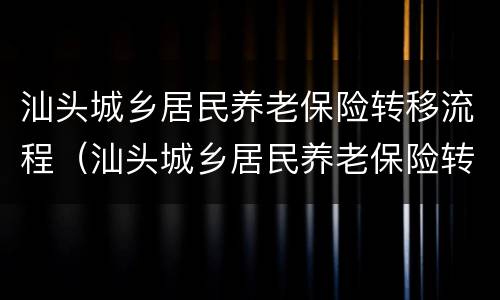 汕头城乡居民养老保险转移流程（汕头城乡居民养老保险转移流程及时间）