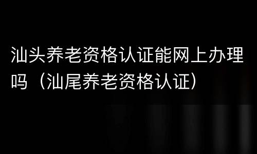 汕头养老资格认证能网上办理吗（汕尾养老资格认证）