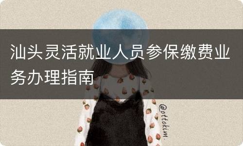 汕头灵活就业人员参保缴费业务办理指南