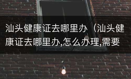 汕头健康证去哪里办（汕头健康证去哪里办,怎么办理,需要什么材料）