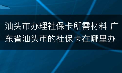 汕头市办理社保卡所需材料 广东省汕头市的社保卡在哪里办