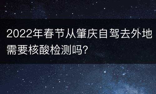 2022年春节从肇庆自驾去外地需要核酸检测吗？