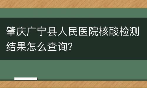 肇庆广宁县人民医院核酸检测结果怎么查询？