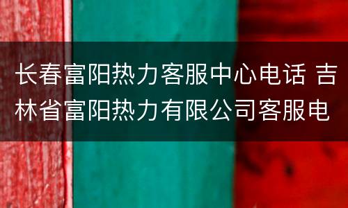 长春富阳热力客服中心电话 吉林省富阳热力有限公司客服电话