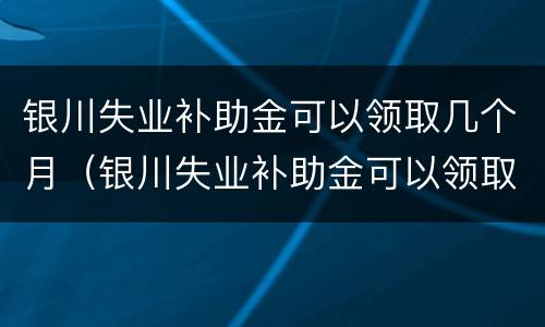 银川失业补助金可以领取几个月（银川失业补助金可以领取几个月的）