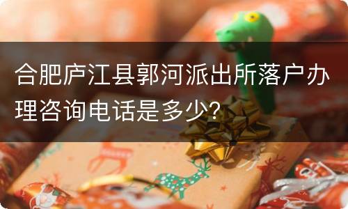 合肥庐江县郭河派出所落户办理咨询电话是多少？