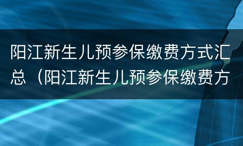 阳江新生儿预参保缴费方式汇总（阳江新生儿预参保缴费方式汇总查询）