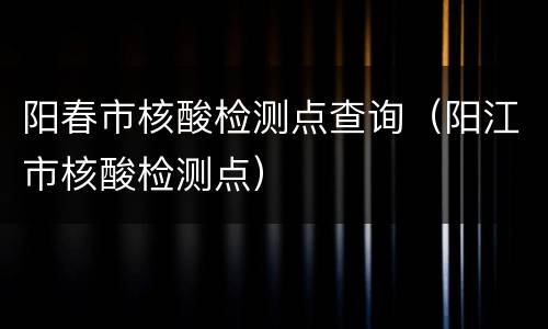 阳春市核酸检测点查询（阳江市核酸检测点）