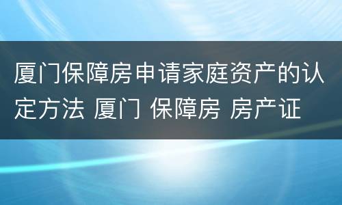 厦门保障房申请家庭资产的认定方法 厦门 保障房 房产证
