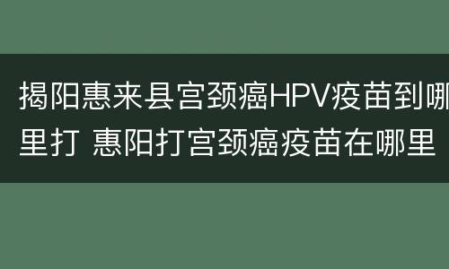 揭阳惠来县宫颈癌HPV疫苗到哪里打 惠阳打宫颈癌疫苗在哪里打