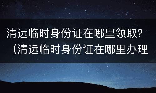 清远临时身份证在哪里领取？（清远临时身份证在哪里办理）
