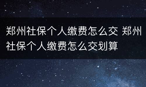 郑州社保个人缴费怎么交 郑州社保个人缴费怎么交划算