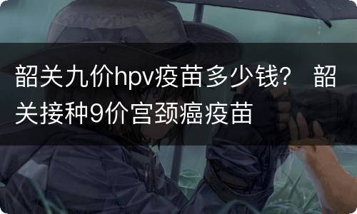 韶关九价hpv疫苗多少钱？ 韶关接种9价宫颈癌疫苗