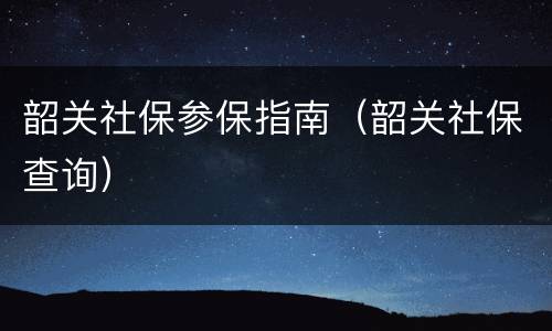 韶关社保参保指南（韶关社保查询）