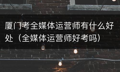 厦门考全媒体运营师有什么好处（全媒体运营师好考吗）