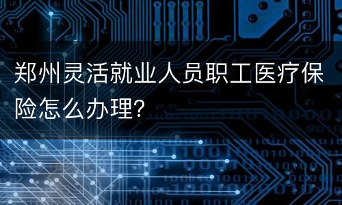 郑州灵活就业人员职工医疗保险怎么办理？