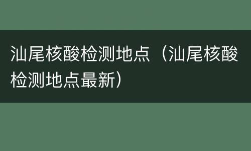 汕尾核酸检测地点（汕尾核酸检测地点最新）