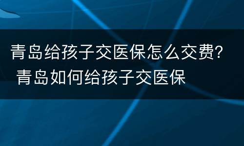 青岛给孩子交医保怎么交费？ 青岛如何给孩子交医保
