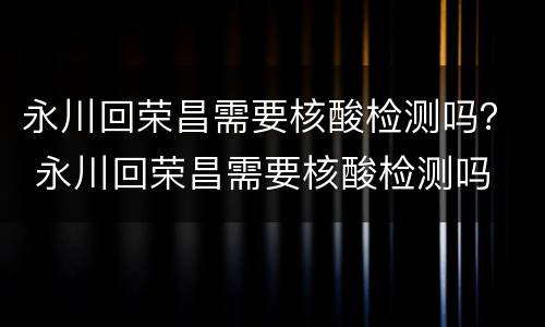 永川回荣昌需要核酸检测吗？ 永川回荣昌需要核酸检测吗