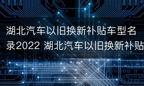 湖北汽车以旧换新补贴车型名录2022 湖北汽车以旧换新补贴标准