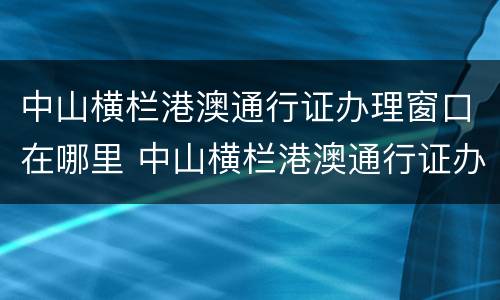 中山横栏港澳通行证办理窗口在哪里 中山横栏港澳通行证办理窗口在哪里啊