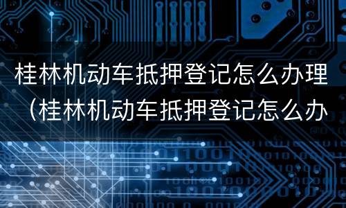 桂林机动车抵押登记怎么办理（桂林机动车抵押登记怎么办理手续）
