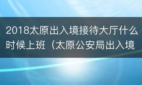 2018太原出入境接待大厅什么时候上班（太原公安局出入境大厅）