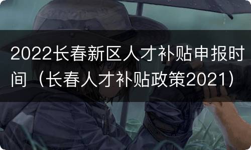 2022长春新区人才补贴申报时间（长春人才补贴政策2021）