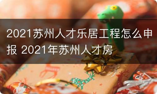 2021苏州人才乐居工程怎么申报 2021年苏州人才房