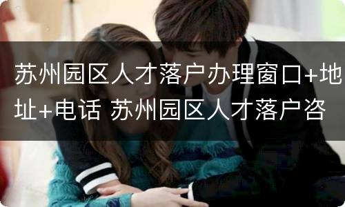 苏州园区人才落户办理窗口+地址+电话 苏州园区人才落户咨询电话