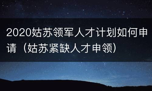 2020姑苏领军人才计划如何申请（姑苏紧缺人才申领）