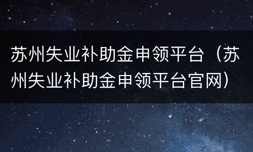 苏州失业补助金申领平台（苏州失业补助金申领平台官网）