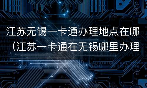 江苏无锡一卡通办理地点在哪（江苏一卡通在无锡哪里办理）