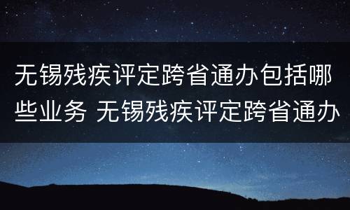 无锡残疾评定跨省通办包括哪些业务 无锡残疾评定跨省通办包括哪些业务