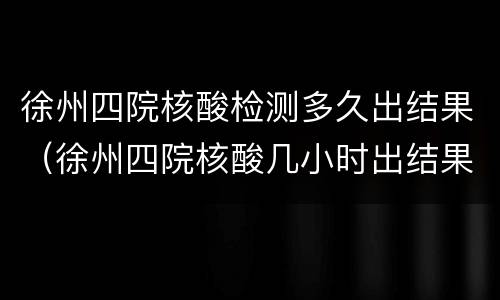 徐州四院核酸检测多久出结果（徐州四院核酸几小时出结果）
