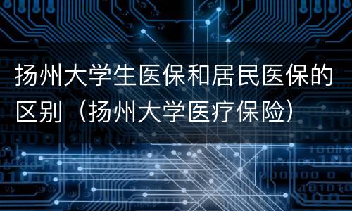 扬州大学生医保和居民医保的区别（扬州大学医疗保险）