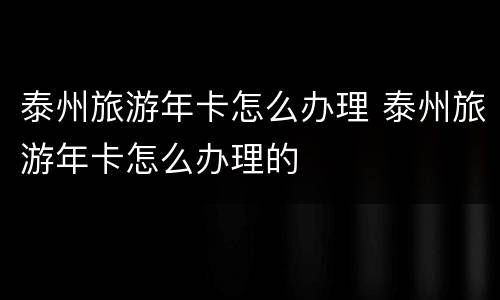 泰州旅游年卡怎么办理 泰州旅游年卡怎么办理的