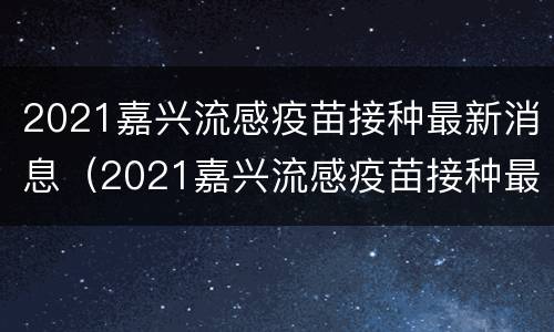 2021嘉兴流感疫苗接种最新消息（2021嘉兴流感疫苗接种最新消息及价格）