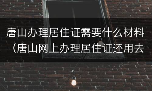 唐山办理居住证需要什么材料（唐山网上办理居住证还用去派出所交材料吗）