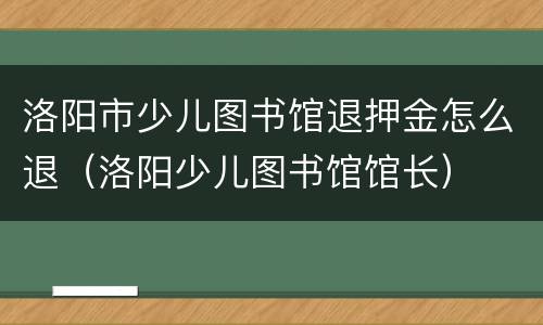 洛阳市少儿图书馆退押金怎么退（洛阳少儿图书馆馆长）