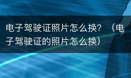 电子驾驶证照片怎么换？（电子驾驶证的照片怎么换）